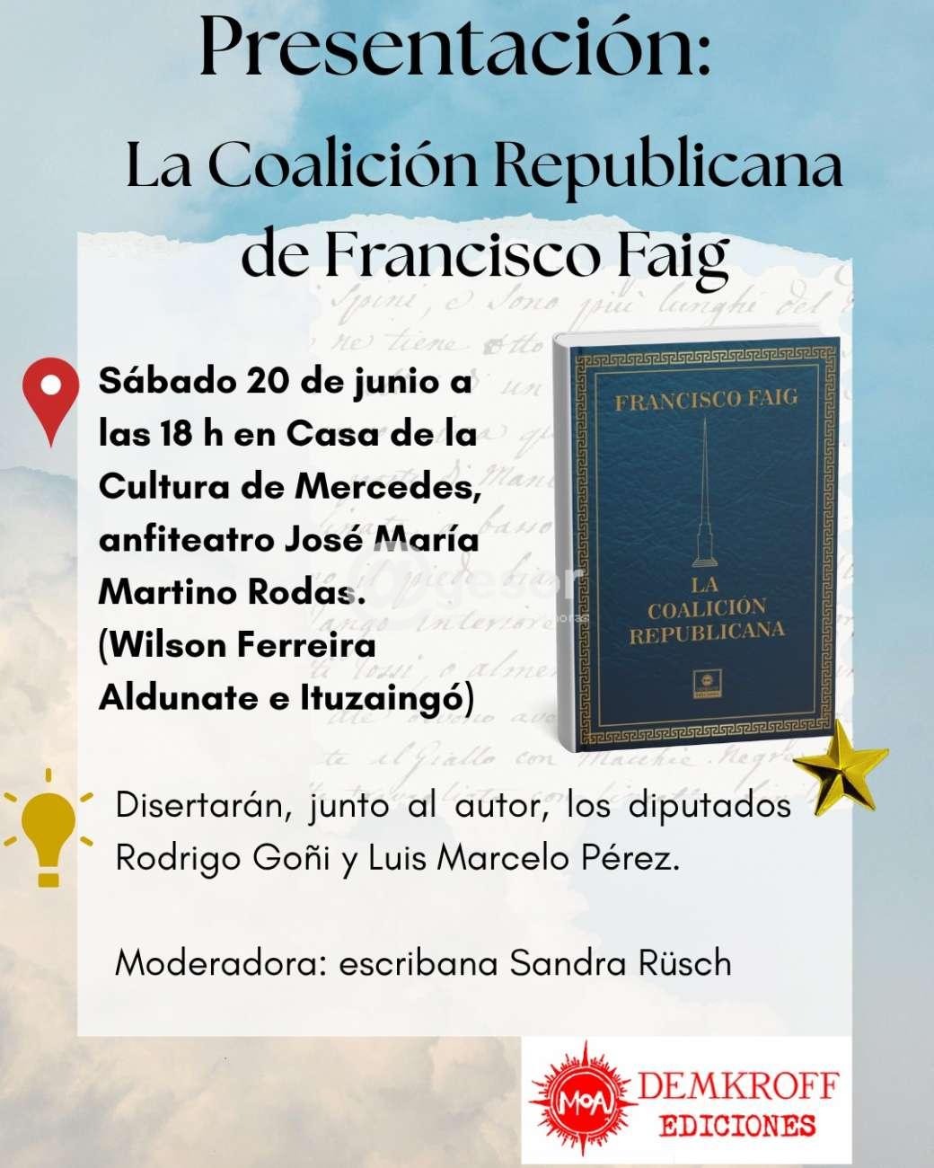 El sábado 20 de junio a las 18 horas, se realizará en el anfiteatro “José María Martino Rodas” de la Casa de la Cultura de Mercedes la presentación del libro La Coalición Republicana, del escritor y politólogo Francisco Faig Garicoïts, Doctor en Ciencias Políticas, Magíster en Artes Liberales (historia, filosofía y literatura), profesor universitario, periodista y columnista.
